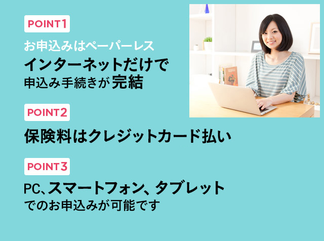 POINT1 お申込みはペーパーレス インターネットだけで申込み手続きが完結|POINT2 保険料はクレジットカード払い※クレジットカードでのお支払いは一括払いのみ|POINT3 PC、スマートフォン、タブレットでのお申込みが可能です