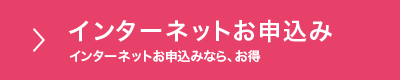 インターネットお申込み インターネットお申込みなら、お得