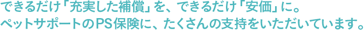 できるだけ「充実した補償」を、できるだけ「安価」に。ペットサポートのPS保険に、たくさんの支持をいただいています。