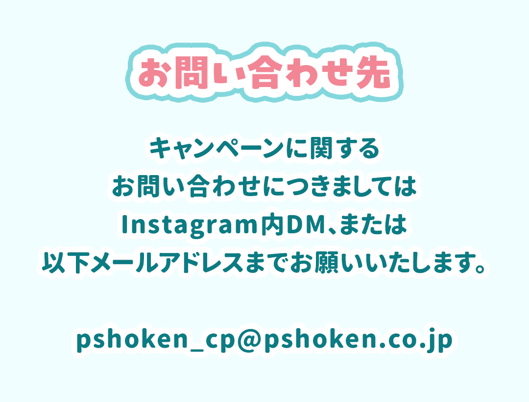 キャンペーンに関するお問い合わせにつきましてはInstagramu内DM、またはpshoken_cp@pshoken.co.jpまでお願いいたします。