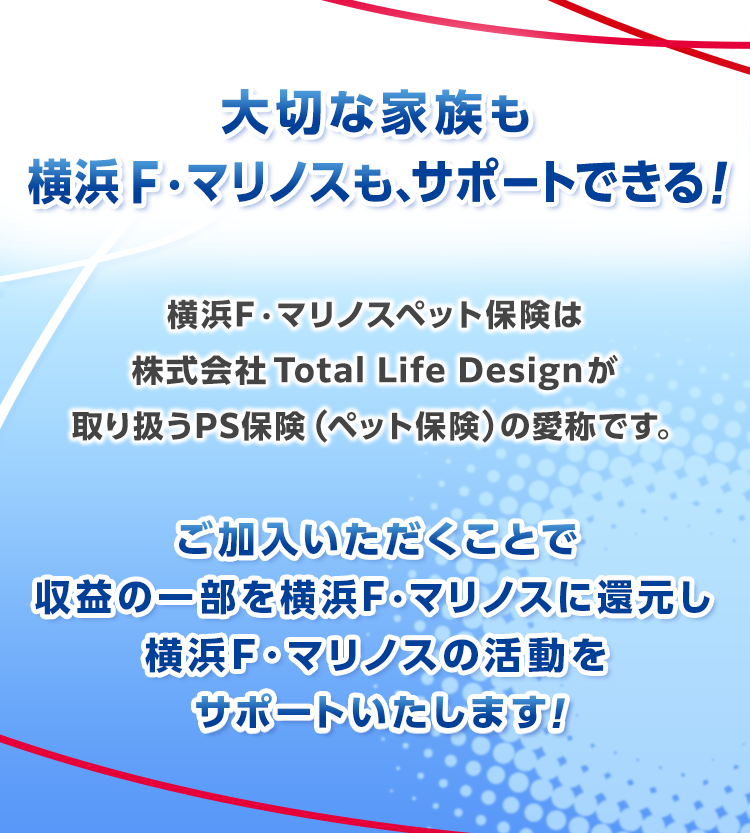 大切な家族も横浜F・マリノスもサポートできる！横浜F・マリノスペット保険は株式会社Total Life Designが取り扱うPS保険（ペット保険）の愛称です。ご加入いただくことでクラブの支援にもつながります！