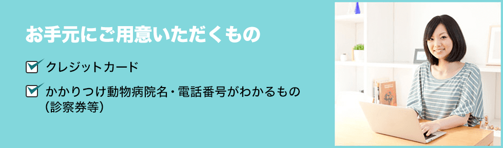 お手元にご用意いただくもの ■クレジットカード ■かかりつけ動物病院名・電話番号がわかるもの(診察券) ■ペットちゃんの写真(画像ファイル)