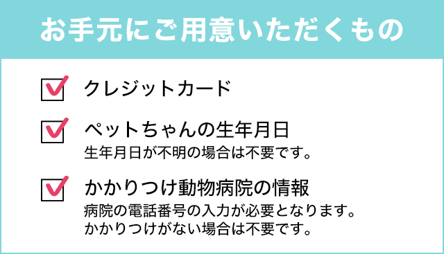お手元にご用意いただくもの ■クレジットカード ■かかりつけ動物病院名・電話番号がわかるもの(診察券) ■ペットちゃんの生年月日がわかるもの(生年月日が不明の場合は、不要です)