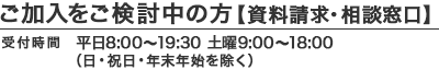 ご加入をご検討中の方【資料請求・相談窓口】｜受付時間：平日8:00〜19:30 土曜9:00〜18:00（日・祝日・年末年始を除く）