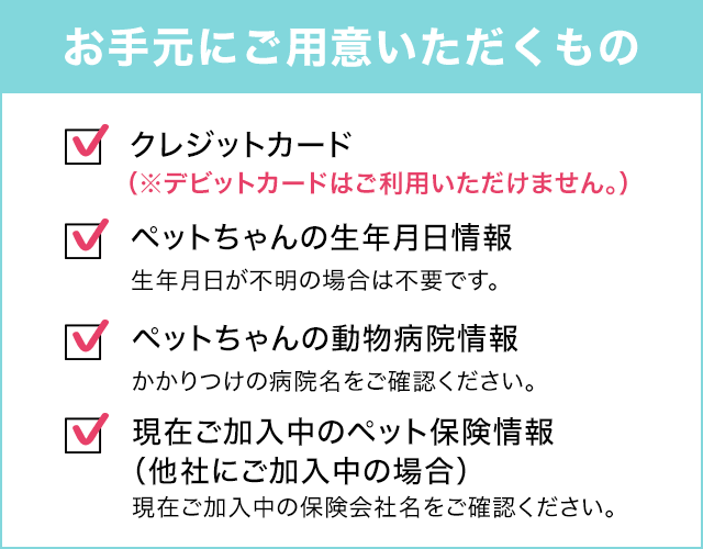 お手元にご用意いただくもの・クレジットカード（※デビットカードはご利用いただけません。）・ペットちゃんの生年月日情報（生年月日が不明の場合は不要です。）・ペットちゃんの動物病院情報（かかりつけの病院名をご確認ください。）・現在ご加入中のペット保険情報（他社にご加入中の場合）現在ご加入中の保険会社名をご確認ください。