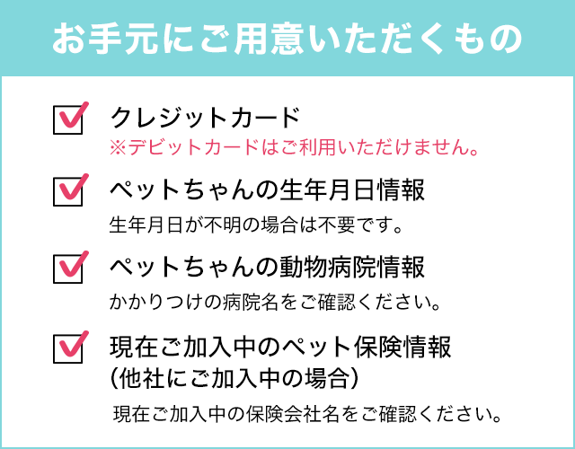 お手元にご用意いただくもの ■ペットちゃんの生年月日(生年月日が不明の場合は、不要です)■ペットちゃんの動物病院の情報 ■現在ご加入中のペット保険の情報(他社にご加入中の場合) ■クレジットカード